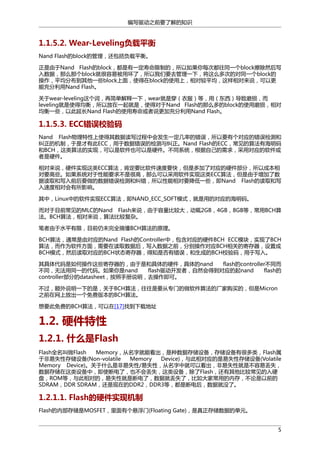 编写驱动之前要了解的知识

1.1.5.2. Wear-Leveling负载平衡
Nand Flash的block的管理，还包括负载平衡。
正是由于Nand Flash的block，都是有一定寿命限制的，所以如果你每次都往同一个block擦除然后写
入数据，那么那个block就很容易被用坏了，所以我们要去管理一下，将这么多次的对同一个block的
操作，平均分布到其他一些block上面，使得在block的使用上，相对较平均，这样相对来说，可以更
能充分利用Nand Flash。
关于wear-leveling这个词，再简单解释一下，wear就是穿（衣服）等，用（东西）导致磨损，而
leveling就是使得均衡，所以放在一起就是，使得对于Nand Flash的那么多的block的使用磨损，相对
均衡一些，以此延长Nand Flash的使用寿命或者说更加充分利用Nand Flash。

1.1.5.3. ECC错误校验码
Nand Flash物理特性上使得其数据读写过程中会发生一定几率的错误，所以要有个对应的错误检测和
纠正的机制，于是才有此ECC，用于数据错误的检测与纠正。Nand Flash的ECC，常见的算法有海明码
和BCH，这类算法的实现，可以是软件也可以是硬件。不同系统，根据自己的需求，采用对应的软件或
者是硬件。
相对来说，硬件实现这类ECC算法，肯定要比软件速度要快，但是多加了对应的硬件部分，所以成本相
对要高些。如果系统对于性能要求不是很高，那么可以采用软件实现这类ECC算法，但是由于增加了数
据读取和写入前后要做的数据错误检测和纠错，所以性能相对要降低一些，即Nand Flash的读取和写
入速度相对会有所影响。
其中，Linux中的软件实现ECC算法，即NAND_ECC_SOFT模式，就是用的对应的海明码。
而对于目前常见的MLC的Nand Flash来说，由于容量比较大，动辄2GB，4GB，8GB等，常用BCH算
法。BCH算法，相对来说，算法比较复杂。
笔者由于水平有限，目前仍未完全搞懂BCH算法的原理。
BCH算法，通常是由对应的Nand Flash的Controller中，包含对应的硬件BCH ECC模块，实现了BCH
算法，而作为软件方面，需要在读取数据后，写入数据之前，分别操作对应BCH相关的寄存器，设置成
BCH模式，然后读取对应的BCH状态寄存器，得知是否有错误，和生成的BCH校验码，用于写入。
其具体代码是如何操作这些寄存器的，由于是和具体的硬件，具体的nand
flash的controller不同而
不同，无法用同一的代码。如果你是nand
flash驱动开发者，自然会得到对应的起nand
flash的
controller部分的datasheet，按照手册说明，去操作即可。
不过，额外说明一下的是，关于BCH算法，往往是要从专门的做软件算法的厂家购买的，但是Micron
之前在网上放出一个免费版本的BCH算法。
想要此免费的BCH算法，可以在[17]找到下载地址

1.2. 硬件特性
1.2.1. 什么是Flash
Flash全名叫做Flash
Memory，从名字就能看出，是种数据存储设备，存储设备有很多类，Flash属
于非易失性存储设备(Non-volatile
Memory
Device)，与此相对应的是易失性存储设备(Volatile
Memory Device)。关于什么是非易失性/易失性，从名字中就可以看出，非易失性就是不容易丢失，
数据存储在这类设备中，即使断电了，也不会丢失，这类设备，除了Flash，还有其他比较常见的入硬
盘，ROM等，与此相对的，易失性就是断电了，数据就丢失了，比如大家常用的内存，不论是以前的
SDRAM，DDR SDRAM，还是现在的DDR2，DDR3等，都是断电后，数据就没了。

1.2.1.1. Flash的硬件实现机制
Flash的内部存储是MOSFET，里面有个悬浮门(Floating Gate)，是真正存储数据的单元。
5

 