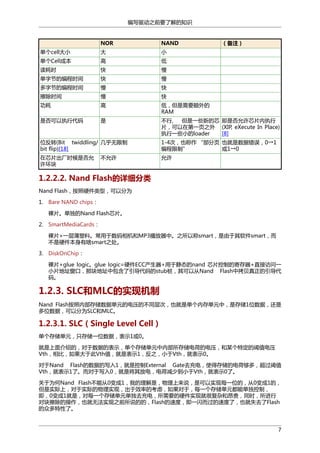 编写驱动之前要了解的知识

NOR

NAND

（备注）

单个cell大小

大

小

单个Cell成本

高

低

读耗时

快

慢

单字节的编程时间

快

慢

多字节的编程时间

慢

快

擦除时间

慢

快

功耗

高

低，但是需要额外的
RAM

是否可以执行代码

是

不行,
但是一些新的芯 即是否允许芯片内执行
片，可以在第一页之外 (XIP, eXecute In Place)
执行一些小的loader
[8]

位反转(Bit twiddling/ 几乎无限制
bit flip)[18]

1-4次，也称作 “部分页 也就是数据错误，0→1
编程限制”
或1→0

在芯片出厂时候是否允
许坏块

允许

不允许

1.2.2.2. Nand Flash的详细分类
Nand Flash，按照硬件类型，可以分为
1. Bare NAND chips：
裸片。单独的Nand Flash芯片。
2. SmartMediaCards：
裸片+一层薄塑料。常用于数码相机和MP3播放器中。之所以称smart，是由于其软件smart，而
不是硬件本身有啥smart之处。
3. DiskOnChip：
裸片+glue logic。glue logic=硬件ECC产生器+用于静态的nand 芯片控制的寄存器+直接访问一
小片地址窗口，那块地址中包含了引导代码的stub桩，其可以从Nand Flash中拷贝真正的引导代
码。

1.2.3. SLC和MLC的实现机制
Nand Flash按照内部存储数据单元的电压的不同层次，也就是单个内存单元中，是存储1位数据，还是
多位数据，可以分为SLC和MLC。

1.2.3.1. SLC（Single Level Cell）
单个存储单元，只存储一位数据，表示1或0。
就是上面介绍的，对于数据的表示，单个存储单元中内部所存储电荷的电压，和某个特定的阈值电压
Vth，相比，如果大于此Vth值，就是表示1，反之，小于Vth，就表示0。
对于Nand Flash的数据的写入1，就是控制External Gate去充电，使得存储的电荷够多，超过阈值
Vth，就表示1了。而对于写入0，就是将其放电，电荷减少到小于Vth，就表示0了。
关于为何Nand Flash不能从0变成1，我的理解是，物理上来说，是可以实现每一位的，从0变成1的，
但是实际上，对于实际的物理实现，出于效率的考虑，如果对于，每一个存储单元都能单独控制，
即，0变成1就是，对每一个存储单元单独去充电，所需要的硬件实现就很复杂和昂贵，同时，所进行
对块擦除的操作，也就无法实现之前所说的的，Flash的速度，即一闪而过的速度了，也就失去了Flash
的众多特性了。

7

 
