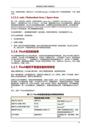 编写驱动之前要了解的知识
不过，也有例外的是，有些Nand Flash支持subpage（1/2页或1/4页）子页的读写操作，不过一般很
少见。

1.2.5.3. oob / Redundant Area / Spare Area
每一个页，对应还有一块区域，叫做空闲区域（spare area）/冗余区域（redundant area），而Linux
系统中，一般叫做OOB（Out Of Band），这个区域，是最初基于Nand Flash的硬件特性：数据在读
写时候相对容易错误，所以为了保证数据的正确性，必须要有对应的检测和纠错机制，此机制被叫做
EDC(Error Detection Code)/ECC（Error Code Correction, 或者 Error Checking and Correcting），
所以设计了多余的区域，用于放置数据的校验值。
Oob的读写操作，一般是随着页的操作一起完成的，即读写页的时候，对应地就读写了oob。
关于oob具体用途，总结起来有：
1. 标记是否是坏快
2. 存储ECC数据
3. 存储一些和文件系统相关的数据。如jffs2就会用到这些空间存储一些特定信息，而yaffs2文件系
统，会在oob中，存放很多和自己文件系统相关的信息。

1.2.6. Flash名称的由来
Flash的擦除操作是以block块为单位的，与此相对应的是其他很多存储设备，是以bit位为最小读取/写
入的单位，Flash是一次性地擦除整个块：在发送一个擦除命令后，一次性地将一个block，常见的块的
大小是128KB/256KB。。，全部擦除为1，也就是里面的内容全部都是0xFF了，由于是一下子就擦除
了，相对来说，擦除用的时间很短，可以用一闪而过来形容，所以，叫做Flash Memory。所以一般将
Flash翻译为 （快速）闪存。

1.2.7. Flash相对于普通设备的特殊性
根据上面提到过的，Flash最小操作单位，相对于普通存储设备，就显得有些特殊。
因为一般存储设备，比如硬盘或内存，读取和写入都是以位（bit）为单位，读取一个bit的值，将某个
值写入对应的地址的位，都是可以按位操作的。
但是Flash由于物理特性，使得内部存储的数据，只能从1变成0，这点，这点可以从前面的内部实现机
制了解到，对于最初始值，都是1，所以是0xFFFFFFFF，而数据的写入，即是将对应的变成0，而将数
据的擦出掉，就是统一地，以block为单位，全部一起充电，所有位，都变成初始的1，而不是像普通
存储设备那样，每一个位去擦除为0。而数据的写入，就是电荷放电的过程，代表的数据也从1变为了
0。
所以，总结一下Flash的特殊性如下：

表 1.3. Flash和普通设备相比所具有的特殊性
普通设备(硬盘/内存等)

Flash

读取/写入的叫法

读取/写入

读取/编程(Program)

读取/写入的最小单位

Bit/位

Page/页

擦除(Erase)操作的最小单位

Bit/位

Block/块

擦除操作的含义

将数据删除/全部写入0

将整个块都擦除成全是1，也就

①

②
②

是里面的数据都是0xFF
对于写操作

直接写即可

③

在写数据之前，要先擦除，然后
再写

11

 