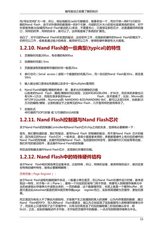 编写驱动之前要了解的知识
间/寻址空间扩大一倍，所以，地址线数目/addr引脚数目，就要多加一个，而对于统一用8个I/O的引
脚的Nand Flash，由于对外提供的都是统一的8个引脚，内部的芯片大小的变化或者其他的变化，对于
外部使用者(比如编写Nand Flash驱动的人)来说，不需要关心，只是保证新的芯片，还是遵循同样的接
口，同样的时序，同样的命令，就可以了。这样就提高了系统的扩展性。
说白了，对于旧的Nand Flash所实现的驱动，这些软件工作，在换新的硬件的Nand Flash的情况下，
仍然可以工作，或者是通过极少的修改，就同样可以工作，使得软硬件兼容性大大提高。

1.2.10. Nand Flash的一些典型(typical)的特性
1. 页擦除时间是200us，有些慢的有800us
2. 块擦除时间是1.5ms
3. 页数据读取到数据寄存器的时间一般是20us
4. 串行访问（Serial access）读取一个数据的时间是25ns，而一些旧的Nand Flash是30ns，甚至是
50ns
5. 输入输出端口是地址和数据以及命令一起multiplex复用的
6. Nand Flash的编程/擦除的寿命：即，最多允许的擦除的次数
以前老的Nand Flash，编程/擦除时间比较短，比如K9G8G08U0M，才5K次，而后来的多数也只
有10K=1万次，而现在很多新的Nand
Flash，技术提高了，比如，Micron的
MT29F1GxxABB，Numonyx的 NAND04G-B2D/NAND08G-BxC，都可以达到100K，也就是10
万次的编程/擦除，达到和接近于之前常见的Nor Flash，几乎是同样的使用寿命了。
7. 封装形式
48引脚的TSOP1封装 或 52引脚的ULGA封装

1.2.11. Nand Flash控制器与Nand Flash芯片
关于Nand Flash的控制器Controller和Nand Flash芯片chip之间的关系，觉得有必要解释一下：
首先，我们要知道的是，我们写驱动，是写Nand Flash 控制器的驱动，而不是Nand Flash 芯片的驱
动，因为独立的Nand Flash芯片，一般来说，是很少直接拿来用的，多数都是硬件上有对应的硬件的
Nand Flash的控制器，去操作和控制Nand Flash，包括提供时钟信号，提供硬件ECC校验等等功能，
我们所写的驱动软件，是去操作Nand Flash的控制器
然后由控制器去操作Nand Flash芯片，实现我们所要的功能。

1.2.12. Nand Flash中的特殊硬件结构
由于Nand Flash相对其他常见设备来说，比较特殊，所以，特殊的设备，就有特殊的设计，就对应某
些特殊的硬件特性，就有必要解释解释：
页寄存器（Page Register）：
由于Nand Flash读取和编程操作来说，一般最小单位是页，所以Nand Flash在硬件设计时候，就考虑
到这一特性，对于每一片（Plane），都有一个对应的区域专门用于存放，将要写入到物理存储单元中
去的或者刚从存储单元中读取出来的，一页的数据，这个数据缓存区，本质上就是一个缓存buffer，但
是只是此处datasheet里面把其叫做页寄存器page register而已，实际将其理解为页缓存，更贴切原
意。
而正是因为有些人不了解此内部结构，才容易产生之前遇到的某人的误解，以为内存里面的数据，通过
Nand Flash的FIFO，写入到Nand Flash里面去，就以为立刻实现了实际数据写入到物理存储单元中
了，而实际上只是写到了这个页缓存中，只有当你再发送了对应的编程第二阶段的确认命令，即
0x10，之后，实际的编程动作才开始，才开始把页缓存中的数据，一点点写到物理存储单元中去。
15

 