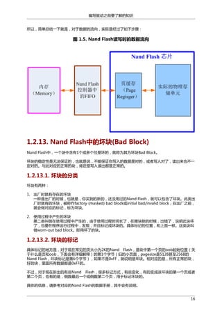 编写驱动之前要了解的知识
所以，简单总结一下就是，对于数据的流向，实际是经过了如下步骤：

图 1.5. Nand Flash读写时的数据流向

1.2.13. Nand Flash中的坏块(Bad Block)
Nand Flash中，一个块中含有1个或多个位是坏的，就称为其为坏块Bad Block。
坏块的稳定性是无法保证的，也就是说，不能保证你写入的数据是对的，或者写入对了，读出来也不一
定对的。与此对应的正常的块，肯定是写入读出都是正常的。

1.2.13.1. 坏块的分类
坏块有两种：
1. 出厂时就有存在的坏块
一种是出厂的时候，也就是，你买到的新的，还没用过的Nand Flash，就可以包含了坏块。此类出
厂时就有的坏块，被称作factory (masked) bad block或initial bad/invalid block，在出厂之前，
就会做对应的标记，标为坏块。
2. 使用过程中产生的坏块
第二类叫做在使用过程中产生的，由于使用过程时间长了，在擦块除的时候，出错了，说明此块坏
了，也要在程序运行过程中，发现，并且标记成坏块的。具体标记的位置，和上面一样。这类块叫
做worn-out bad block。即用坏了的块。

1.2.13.2. 坏块的标记
具体标记的地方是，对于现在常见的页大小为2K的Nand Flash，是块中第一个页的oob起始位置（关
于什么是页和oob，下面会有详细解释）的第1个字节（旧的小页面，pagesize是512B甚至256B的
Nand Flash，坏块标记是第6个字节），如果不是0xFF，就说明是坏块。相对应的是，所有正常的块，
好的块，里面所有数据都是0xFF的。
不过，对于现在新出的有些Nand Flash，很多标记方式，有些变化，有的变成该坏块的第一个页或者
第二个页，也有的是，倒数最后一个或倒数第二个页，用于标记坏块的。
具体的信息，请参考对应的Nand Flash的数据手册，其中会有说明。
16

 