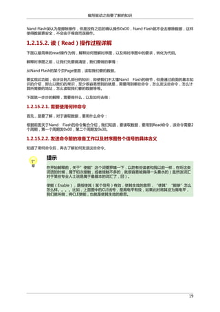 编写驱动之前要了解的知识
Nand Flash误认为是擦除操作，但是没有之后的确认操作0xD0，Nand Flash就不会去擦除数据，这样
使得数据更安全，不会由于噪音而误操作。

1.2.15.2. 读（Read）操作过程详解
下面以最简单的read操作为例，解释如何理解时序图，以及将时序图中的要求，转化为代码。
解释时序图之前，让我们先要搞清楚，我们要做的事情：
从Nand Flash的某个页Page里面，读取我们要的数据。
要实现此功能，会涉及到几部分的知识，即使我们不太懂Nand Flash的细节，但是通过前面的基本知
识的介绍，那么以我们的常识，至少很容易想到的就是，需要用到哪些命令，怎么发这些命令，怎么计
算所需要的地址，怎么读取我们要的数据等等。
下面就一步步的解释，需要做什么，以及如何去做：

1.2.15.2.1. 需要使用何种命令
首先，是要了解，对于读取数据，要用什么命令：
根据前面关于Nand Flash的命令集合介绍，我们知道，要读取数据，要用到Read命令，该命令需要2
个周期，第一个周期发0x00，第二个周期发0x30。

1.2.15.2.2. 发送命令前的准备工作以及时序图各个信号的具体含义
知道了用何命令后，再去了解如何发送这些命令。

提示
在开始解释前，关于”使能”这个词要罗嗦一下，以防有些读者和我以前一样，在听这类
词语的时候，属于初次接触，或者接触不多的，就很容易被搞得一头雾水的（虽然该词汇
对于某些专业人士说是属于最基本的词汇了，囧）。
使能（Enable），是指使其（某个信号）有效，使其生效的意思，“使其”“能够”怎么
怎么样。。。。比如，上面图中的CLE线号，是高电平有效，如果此时将其设为高电平，
我们就叫做，将CLE使能，也就是使其生效的意思。

19

 