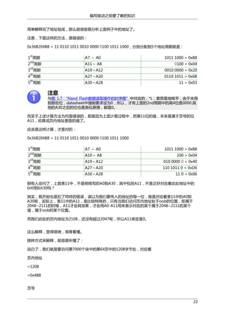 编写驱动之前要了解的知识
简单解释完了地址组成，那么就很容易分析上面例子中的地址了。
注意，下面这样的方法，是错误的：
0x36B204B8 = 11 0110 1011 0010 0000 0100 1011 1000，分别分配到5个地址周期就是：
st

A7 ～ A0

1011 1000 = 0xB8

nd

A11～ A8

0100 = 0x04

rd

A19～A12

0010 0000 = 0x20

th

A27～A20

0110 1011 = 0x6B

th

A30～A28

11 = 0x03

1 周期
2 周期
3 周期
4 周期
5 周期

注意

与图 1.7 “Nand Flash数据读取操作的时序图”中对应的，*L，意思是地电平，由于未用
到那些位，datasheet中强制要求设为0，所以，才有上面的2nd周期中的高4位是0000.其
他的A30之后的位也是类似原理，都是0。
而至于上述计算方法为何是错误的，那是因为上面计算过程中，把第11位的值，本来是属于页号的位
A11，给算成页内地址里面的值了。
应该是这样计算，才是对的：
0x36B204B8 = 11 0110 1011 0010 0000 0100 1011 1000
st

A7 ～ A0

1011 1000 = 0xB8

nd

A10～ A8

100 = 0x04

rd

A19～A12

010 0000 0 = 0x40

th

A27～A20

110 1011 0 = 0xD6

th

A30～A28

11 0 = 0x06

1 周期
2 周期
3 周期
4 周期
5 周期

那有人会问了，上面表11中，不是明明写的A0到A30，其中包括A11，不是正好对应着此处地址中的
bit0到bit30吗？
其实，我开始也是犯了同样的错误，误以为我们要传入的地址的每一位，就是对应着表11中的A0到
A30呢，实际上，表11中的A11，是比较特殊的，只有当我们访问页内地址处于oob的位置，即属于
2048~2111的时候，A11才会其效果，才会用A0-A11用来表示对应的某个属于2048~2111的某个
值，属于oob的某个位置。
而我们此处的页内地址为2108，还没有超过2047呢，所以A11肯定是0。
这么解释，显得很绕，很难看懂。
换种方式来解释，就容易听懂了：
说白了，我们就是要访问第7000个块中的第64页中的1208字节处，对应着
页内地址
=1208
=0x4B8
页号
22

 