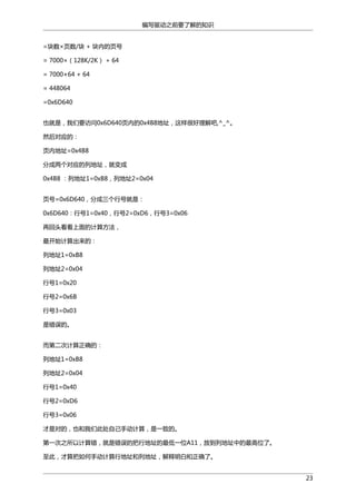 编写驱动之前要了解的知识
=块数×页数/块 + 块内的页号
= 7000×（128K/2K） + 64
= 7000×64 + 64
= 448064
=0x6D640
也就是，我们要访问0x6D640页内的0x4B8地址，这样很好理解吧,^_^。
然后对应的：
页内地址=0x4B8
分成两个对应的列地址，就变成
0x4B8 ：列地址1=0xB8，列地址2=0x04
页号=0x6D640，分成三个行号就是：
0x6D640：行号1=0x40，行号2=0xD6，行号3=0x06
再回头看看上面的计算方法，
最开始计算出来的：
列地址1=0xB8
列地址2=0x04
行号1=0x20
行号2=0x6B
行号3=0x03
是错误的。
而第二次计算正确的：
列地址1=0xB8
列地址2=0x04
行号1=0x40
行号2=0xD6
行号3=0x06
才是对的，也和我们此处自己手动计算，是一致的。
第一次之所以计算错，就是错误的把行地址的最低一位A11，放到列地址中的最高位了。
至此，才算把如何手动计算行地址和列地址，解释明白和正确了。
23

 