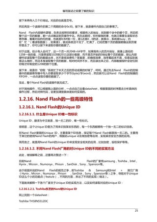 编写驱动之前要了解的知识
接下来再传入三个行地址。对应的也就是页号。
然后再发一个读操作的第二个周期的命令0x30。接下来，就是硬件内部自己的事情了。
Nand Flash内部硬件逻辑，负责去按照你的要求，根据传入的地址，找到哪个块中的哪个页，然后把
整个这一页的数据，都一点点搬运到页缓存中去。而在此期间，你所能做的事，也就只需要去读取状态
寄存器，看看对应的位的值，也就是R/B#那一位，是1还是0，0的话，就表示，系统是busy，仍
在”忙“（着读取数据），如果是1，就说系统活干完了，忙清了，已经把整个页的数据都搬运到页缓
存里去了，你可以接下来读取你要的数据了。
对于这里。估计有人会问了，这一个页一共2048+64字节，如果我传入的页内地址，就像上面给的
1208一类的值，只是想读取1028到2011这部分数据，而不是页开始的0地址整个页的数据，那么内部
硬件却读取整个页的数据出来，岂不是很浪费吗？答案是，的确很浪费，效率看起来不高，但是实际就
是这么做的，而且本身读取整个页的数据，相对时间并不长，而且读出来之后，内部数据指针会定位到
你刚才所制定的1208的那个位置。
接下来，就是你“窃取“系统忙了半天之后的劳动成果的时候了，呵呵。通过先去Nand Flash的控制
器中的数据寄存器中写入你要读取多少个字节(byte)/字(word)，然后就可以去Nand Flash的控制器的
FIFO中，一点点读取你要的数据了。
至此，整个Nand Flash的读操作就完成了。
对于其他操作，可以根据我上面的分析，一点点自己去看datasheet，根据里面的时序图去分析具体的
操作过程，然后对照代码，会更加清楚具体是如何实现的。

1.2.16. Nand Flash的一些高级特性
1.2.16.1. Nand Flash的Unique ID
1.2.16.1.1. 什么是Unique ID唯一性标识
Unique ID，翻译为中文就是，独一无二的ID，唯一性标识。
很明显，这个Unique ID是为了用来识别某些东西的，每一个东西都拥有一个独一无二的标识信息。
在Nand Flash里面的Unique ID，主要是某个ID信息，保证每个Nand Flash都是独一无二的。主要用
于其它的使用Nand Flash的用户，根据此unique id去做加密等应用，实现某些安全方面的应用。
简而言之，就是用Nand Flash的Unique ID来实现安全相关的应用，比如加密，版权保护等等。

1.2.16.1.2. 不同Nand Flash厂商的对Unique ID的不同的实现方法
此处，继续解释之前，还要再次赘述一下：
目前Nand
Flash的厂家有samsung，Toshiba，Intel，
Hynix，Micron，Numonyx，Phison ，SanDisk，Sony，Spansion等。
由于前面所说的Nand
Flash的规范之争，即Toshiba
&
Samsung和Intel
+
其它厂商
（Hynix，Micron，Numonyx，Phison ，SanDisk，Sony，Spansion等）之争，导致对于Unique
ID这么个小的功能点（feature），不同的方面，弄出了不同的实现（做法）。
下面就来解释一下各个厂家关于Unique ID的实现方法，以及如何读取对应的Unique ID：
1.2.16.1.2.1. Toshiba东芝的Nand的Unique ID
网上找到一个datasheet：
Toshiba TH58NS512DC
25

 