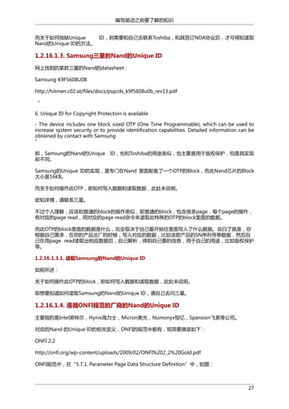 编写驱动之前要了解的知识
而关于如何独缺Unique
ID，则需要和自己去联系Toshiba，和其签订NDA协议后，才可得知读取
Nand的Unique ID的方法。

1.2.16.1.3. Samsung三星的Nand的Unique ID
网上找到的某款三星的Nand的datasheet：
Samsung K9F5608U0B
http://hitmen.c02.at/files/docs/psp/ds_k9f5608u0b_rev13.pdf
“
6. Unique ID for Copyright Protection is available
- The device includes one block sized OTP (One Time Programmable), which can be used to
increase system security or to provide identification capabilities. Detailed information can be
obtained by contact with Samsung
”
即，Samsung的Nand的Unique ID，也和Toshiba的用途类似，也主要是用于版权保护，但是其实现
却不同。
Samsung的Unique ID的实现，是专门在Nand 里面配备了一个OTP的Block，而此Nand芯片的Block
大小是16KB。
而关于如何操作此OTP，即如何写入数据和读取数据，此处未说明。
欲知详情，请联系三星。
不过个人理解，应该和普通的block的操作类似，即普通的block，包含很多page，每个page的操作，
有对应的page read，用对应的page read命令来读取此特殊的OTP的block里面的数据。
而此OTP的block里面的数据是什么，完全取决于自己最开始往里面写入了什么数据。说白了就是，你
根据自己需求，在你的产品出厂的时候，写入对应的数据，比如该款产品的SN序列号等数据，然后自
己在用page read读取出相应数据后，自己解析，得到自己要的信息，用于自己的用途，比如版权保护
等。
1.2.16.1.3.1. 读取Samsung的Nand的Unique ID
如前所述：
关于如何操作此OTP的block，即如何写入数据和读取数据，此处未说明。
即想要知道如何读取Samsung的Nand的Unique ID，请自己去问三星。

1.2.16.1.4. 遵循ONFI规范的厂商的Nand的Unique ID
主要指的是Intel英特尔，Hynix海力士，Micron美光，Numonyx恒亿，Spansion飞索等公司。
对应的Nand 的Unique ID的相关定义，ONFI的规范中都有，现简要摘录如下：
ONFI 2.2
http://onfi.org/wp-content/uploads/2009/02/ONFI%202_2%20Gold.pdf
ONFI规范中，在“5.7.1. Parameter Page Data Structure Definition”中，如图：

27

 