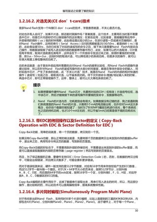 编写驱动之前要了解的知识

1.2.16.2. 片选无关(CE don’t-care)技术
很多Nand flash支持一个叫做CE don’t-care的技术，字面意思就是，不关心是否片选。
对此也许有人会问了，如果不片选，那还能对其操作吗？答案就是，这个技术，主要用在当时是不需要
选中芯片，但是芯片内部却仍可以继续操作的这些情况：在某些应用，比如录音，音频播放等应用中，
外部使用的微秒（us）级的时钟周期，此处假设是比较少的2us，在进行读取一页或者对页编程时，是
对Nand Flash操作，这样的串行（Serial Access）访问的周期都是20/30/50ns，都是纳秒（ns）级
的，此处假设是50ns，当你已经发了对应的读或写的命令之后，接下来只是需要Nand Flash内部去自
己操作，将数据读取除了或写入进去到内部的数据寄存器中而已，此处，如果可以把片选取消，CE#是
低电平有效，取消片选就是拉高电平，这样会在下一个外部命令发送过来之前，即微秒量级的时间里
面，即2us－50ns≈2us，这段时间的取消片选，可以降低很少的系统功耗，但是多次的操作，就可以
在很大程度上降低整体的功耗了。
总的来说就是：由于某些外部应用所需要的访问Nand Flash的频率比较低，而Nand Flash内部操作速
度比较快，所以在针对Nand Flash的读或写操作的大部分时间里面，都是在等待外部命令的输入，同
时却选中芯片，产生了多余的功耗，此“不关心片选”技术，就是在Nand Flash的内部的相对快速的
操作（读或写）完成之后，就取消片选，以节省系统功耗。待下次外部命令/数据/地址输入来的时候，
再选中芯片，即可正常继续操作了。这样，整体上，就可以大大降低系统功耗了。

提示
1. 如果想要操作硬件Nand Flash芯片，先要将对应的CE#（低有效）片选信号拉低，选
中该芯片，然后才能做接下来的读写操作所要做的发命令，发数据等动作。
2. Nand Flash的片选与否，功耗差别会有很大。如果数据没有记错的话，我之前遇到我
们系统里面的Nand Flash的片选，大概有5个mA的电流输出呢，也许你对5mA没太多
概念，给你说个数据你就知道了：当时为了针对MP3播放功耗进行优化，整个系统优
化之后的待机功耗，也才10个mA左右的，所以节省5mA已经算是很不错的功耗优化
了。

1.2.16.3. 带EDC的拷回操作以及Sector的定义（Copy-Back
Operation with EDC & Sector Definition for EDC）
Copy-Back功能，简单的说就是，将一个页的数据，拷贝到另一个页。
如果没有Copy-Back功能，那么正常的做法就是，先要将那个页的数据拷贝出来放到内存的数据buffer
中，读出来之后，再用写命令将这页的数据，写到新的页里面。
而Copy-Back功能的好处在于，不需要用到外部的存储空间，不需要读出来放到外部的buffer里面，而
是可以直接读取数据到内部的页寄存器（page register）然后写到新的页里面去。
而且，为了保证数据的正确，要硬件支持EDC（Error Detection Code）的，否则，在数据的拷贝过程
中，可能会出现错误，并且拷贝次数多了，可能会累积更多错误。
而对于错误检测来说，硬件一般支持的是512字节数据，对应有16字节用来存放校验产生的ECC数值，
而这512字节一般叫做一个扇区。对于2K＋64字节大小的页来说，按照512字节分，分别叫做
A，B，C，D区，而后面的64字节的oob区域，按照16字节一个区，分别叫做E，F，G，H区，对应存
放A，B，C，D数据区的ECC的值。
Copy-Back编程的主要作用在于，去掉了数据串行读取出来，再串行写入进去的时间，所以，而这部分
操作，是比较耗时的，所以此技术可以提高编程效率，提高系统整体性能。

1.2.16.4. 多片同时编程(Simultaneously Program Multi Plane)
对于有些新出的Nand Flash，支持同时对多个片进行编程，比如上面提到的三星的K9K8G08U0A，内
部包含4片(Plane)，分别叫做Plane0，Plane1，Plane2，Plane3。.由于硬件上，对于每一个Plane，
30

 
