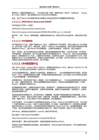 编写驱动之前要了解的知识
等等命令，都是和普通的Nand
Flash的命令是一样的，而额外多出一些命令，比如Read
ID（0xED）等命令，是之前某些Nand Flash命令所不具有的。

Unique

如此，定义了Nand Flash的操作的命令的集合以及发送对应命令所遵循的时序等内容。

1.3.1.1.1. ONFI Block Abstracted NAND
ONFI还定义了另外一个规范：
ONFI Block Abstracted Nand Specification
http://onfi.org/wp-content/uploads/2009/02/BA_NAND_rev_1_1_Gold.pdf
即ONFI
别。

LBA

Nand，简单说就是，逻辑块寻址的Nand。其含义和Toshiba的LBA，基本没有太多区

1.3.1.1.2. ONFI的好处
ONFI规范定义了之后，每家厂商的Nand Flash，只要符合这个ONFI规范，然后上层Nand Flash的软
件，就可以统一只用一种了，换句话说，我写了一份Nand Flash的驱动后，就可以操作所有和ONFI兼
容的Nand Flash了，整个Nand Flash的兼容性，上层软件的兼容性，互操作性，就大大提高了。
而且，同样的，由于任何规范在定义的时候，都会考虑到兼容性和扩展性，ONFI也不例外。针对符合
ONFI规范的，写好的软件，除了可以操作多家与ONFI兼容的Nand Flash之外，而对于以后出现的新
的技术，新制程的Nand Flash，只要符合ONFI规范，也同样可以支持，可以在旧的软件下工作，而不
需要由于Nand Flash的更新换代，而更改上层软件和驱动，这个优势，由于对于将Nand Flash芯片集
成到自己系统中的相关开发人员来说，是个好消息。

1.3.1.2. LBA规范是什么
LBA Nand Flash，Logical Block Address，逻辑块寻址的Nand Flash，是Nand Flash大厂之一的
Toshiba，自己独立设计出来的新一代的Nand Flash的规范。
之所以叫做逻辑块寻址，是相对于之前常见的，普通的Nand
Flash的物理块的寻址来说的。常见的
Nand Flash，如果要读取和写入数据，所用的对应的地址是对应的：block地址+block内的Page地址
+Page内的偏移量 = 绝对的物理地址，
此物理块寻址，相对来说有个缺点，那就是，由于之前提到的Nand
Flash会出现使用过程中出现坏
块，所以，遇到这样的坏块，首先坏块管理要去将此坏块标记，然后将坏块的数据拷贝到另一个好的
block中，再继续访问新的block。
而且数据读写过程中，还要有对应的ECC校验，很多情况下，也都是软件来实现这部分的工作，即使是
硬件的ECC校验，也要写少量的软件，去操作对应寄存器，读取ECC校验的结果，当然别忘了，还有对
应的负载平衡等工作。
如此的这类的坏块管理工作，对于软件来说，很是繁重，而且整个系统实现起来也不是很容易，所以，
才催生了一个想法，是否可以把ECC校验，负载平衡，坏块管理，全部都放到硬件实现上，而对于软件
来说，我都不关心，只关心有多少个Block供我使用，用于数据读写。
针对于此需求，Toshiba推出了LBA逻辑块寻址的Nand Flash，在Nand Flash存储芯片之外，加了对应
一个硬件控制权Controller，实现了上述的坏块管理，ECC校验，负载平衡等工作，这样使得人家想要
用你LBA的Nand Flash的人，去开发对应的软件来驱动LBA Nand Flash工作，相对要做的事情，就少
了很多，相对来说就是减轻了软件系统集成方面的工作，提高了开发效率，缩短了产品上市周期。
LBA Nand，最早放出对应的样片（sample）是在2006年8月。
网上找到一个LBA Nand Flash的简介：
http://www.toshiba-components.com/prpdf/5678E.pdf
现早已经量产，偶在之前开发过程中，就用过其某款LBA的Nand Flash。
目前网上还找不到免费的LBA的规范。除非你搞开发，和Toshiba签订NDA协议后，才可以拿到对应的
specification。
34

 