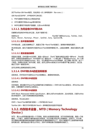 编写驱动之前要了解的知识
关于Toshiba LBA Nand规范，在此多说一点（参考附录中：lba-core.c）：
LBA Nand分为PNP，VFP和MDP三种分区：
1. PNP主要用于存放Uboot等启动代码
2. VFP主要用于存放uImage等内核代码
3. MDP主要用于存放用户的数据，以及rootfs等内容

1.3.1.3. 为何会有ONFI和LBA
在解释为何会有ONFI和LBA之前，先来个背景介绍：
目前Nand
Flash的厂家有Samsung，Toshiba，Intel，
Hynix，Micron，Numonyx，Phison ，SanDisk，Sony，Spansion等。

1.3.1.3.1. 技术层面的解释
ONFI的出现，上面已经解释过了，就是为了统一Nand Flash的接口，使得软件兼容性更好；
而LBA的出现，是为了减轻软件方面对Nand Flash的各种管理工作。上面这些解释，其实只是技术上解
释。

1.3.1.3.2. 现实层面的解释
而现实方面是，ONFI是Intel主导的，其他一些Nand Flash厂商参与制定出来的一套Nand Flash的
规范，但是却没有得到Nand Flash的两个大厂家的认可，一个是以第一厂商自居samsung，另一个是
Nand Flash技术引导者的Toshiba。所以，可以算是在Nand Flash领域里，老三带着一帮小的，定了一
个规范，但是老大和老二却不买账。因此，技术上的Nand的老大Toshiba联手产量上的老大，自己去
推出了另外一套规范LBA。
这可以称得上是典型的规范之争吧。

1.3.1.4. ONFI和LBA的区别和联系
总的来说，ONFI在对于旧的Nand Flash的兼容上，都是相对类似的。

1.3.1.4.1. ONFI和LBA的区别
总的来说：
ONFI规范，更注重对于Nand Flash的操作接口方面的定义 + ONFI LBA Nand的定义，而Toshiba LBA
规范，主要侧重于LBA的Nand的定义。

1.3.1.4.2. ONFI和LBA的联系
ONFI Block Abstracted NAND Specification，基本上和Toshiba的LBA，没太多区别，只是Toshiba
的LBA规范中，又多了些其他模式和应用类别。
总的来说，可以这么划分：
ONFI = Nand Flash操作接口的统一 + ONFI的LBA Nand
Toshiba LBA = 等价于ONFI的LBA Nand + 多种模式和对应的不同应用

1.3.2. 内存技术设备，MTD（Memory Technology
Device）
MTD，是Linux的存储设备中的一个子系统。其设计此系统的目的是，对于内存类的设备，提供一个抽
象层，一个接口，使得对于硬件驱动设计者来说，可以尽量少的去关心存储格式，比如FTL，FFS2等，
而只需要去提供最简单的底层硬件设备的读/写/擦除函数就可以了。而对于数据对于上层使用者来说是
如何表示的，硬件驱动设计者可以不关心，而MTD存储设备子系统都帮你做好了。
35

 