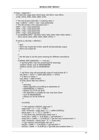 编写驱动之前要了解的知识
if (!type->pagesize) {
int erase_bits, page_base, block_base, old_50nm, new_40nm;
uint8_t id3rd, id4th, id5th, id6th, id7th;
/* The 3rd id byte holds MLC / multichip data */
chip->cellinfo = id3rd = chip->read_byte(mtd);
/* The 4th id byte is the important one */
id4th = chip->read_byte(mtd);
id5th = chip->read_byte(mtd);
id6th = chip->read_byte(mtd);
id7th = chip->read_byte(mtd);
/* printk(KERN_INFO " (ID:%02x %02x %02x %02x %02x %02x %02x) ",
id1st, id2nd, id3rd, id4th, id5th, id6th, id7th); */
if (nand_is_mlc(chip->cellinfo)) {
/*
* MLC:
* 50nm has 5 bytes ID, further read ID will periodically output
* 40nm has 6 bytes ID
*/
/*
* the 4th byte is not the same meaning for different manufature
*/
if (NAND_MFR_SAMSUNG == *maf_id) {
/* samsung MLC chip has several type ID meanings:
(1)50nm serials, such as K9GAG08U0M
(2)40nm serials, such as K9LBG08UXD
*/
/* old 50nm chip will periodically output if read further ID */
old_50nm = (id1st == id6th) && (id2nd == id7th);
/* is 40nm or newer */
new_40nm = id6th & 0x07;
if ((!old_50nm) && new_40nm) {
/*
* Samsang
* follow algorithm accordding to datasheets of:
* K9LBG08UXD_1.3 (40nm),
* ID(hex): EC D7 D5 29 38 41
* this algorithm is suitable for new chip than 50nm
* such as K9GAG08u0D,
* ID(hex): EC D5 94 29 B4 41
*/
int bit236;
/* Calc pagesize, bit0,bit1: page size */
page_base = (1 << 11); /* 2KB */
mtd->writesize = page_base * (1 << (id4th & BIT01));
block_base = (1 << 17); /* 128 KB */
/* Calc block size, bit4,bit5,bit7: block size */
erase_bits = (id4th >> 4) & BIT01; /* get bit4,bit5 */
erase_bits |= (id4th >> 5) & BIT(2); /* get bit7 and combine them */
mtd->erasesize = block_base * (1 << erase_bits);
/* Calc oobsize, bit2,bit3,bit6: oob size */
bit236 = (id4th >> 2) & BIT01; /* get bit2,bit3 */
bit236 |= (id4th >> 4) & BIT(2); /* get bit6 and combine them */
37

 
