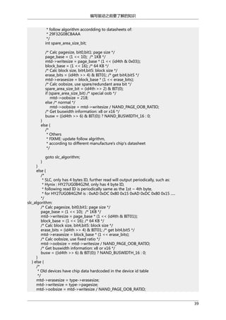 编写驱动之前要了解的知识
* follow algorithm accordding to datasheets of:
* 29F32G08CBAAA
*/
int spare_area_size_bit;
/* Calc pagesize, bit0,bit1: page size */
page_base = (1 << 10); /* 1KB */
mtd->writesize = page_base * (1 << (id4th & 0x03));
block_base = (1 << 16); /* 64 KB */
/* Calc block size, bit4,bit5: block size */
erase_bits = (id4th >> 4) & BIT01; /* get bit4,bit5 */
mtd->erasesize = block_base * (1 << erase_bits);
/* Calc oobsize, use spare/redundant area bit */
spare_area_size_bit = (id4th >> 2) & BIT(0);
if (spare_area_size_bit) /* special oob */
mtd->oobsize = 218;
else /* normal */
mtd->oobsize = mtd->writesize / NAND_PAGE_OOB_RATIO;
/* Get buswidth information: x8 or x16 */
busw = ((id4th >> 6) & BIT(0)) ? NAND_BUSWIDTH_16 : 0;

}
else {
/*
* Others
* FIXME: update follow algrithm,
* according to different manufacture's chip's datasheet
*/
}

goto slc_algorithm;

}
else {
/*
* SLC, only has 4 bytes ID, further read will output periodically, such as:
* Hynix : HY27UG084G2M, only has 4 byte ID,
* following read ID is periodically same as the 1st ~ 4th byte,
* for HY27UG084G2M is : 0xAD 0xDC 0x80 0x15 0xAD 0xDC 0x80 0x15 .....
*/
slc_algorithm:
/* Calc pagesize, bit0,bit1: page size */
page_base = (1 << 10); /* 1KB */
mtd->writesize = page_base * (1 << (id4th & BIT01));
block_base = (1 << 16); /* 64 KB */
/* Calc block size, bit4,bit5: block size */
erase_bits = (id4th >> 4) & BIT01; /* get bit4,bit5 */
mtd->erasesize = block_base * (1 << erase_bits);
/* Calc oobsize, use fixed ratio */
mtd->oobsize = mtd->writesize / NAND_PAGE_OOB_RATIO;
/* Get buswidth information: x8 or x16 */
busw = ((id4th >> 6) & BIT(0)) ? NAND_BUSWIDTH_16 : 0;
}
} else {
/*
* Old devices have chip data hardcoded in the device id table
*/
mtd->erasesize = type->erasesize;
mtd->writesize = type->pagesize;
mtd->oobsize = mtd->writesize / NAND_PAGE_OOB_RATIO;
39

 