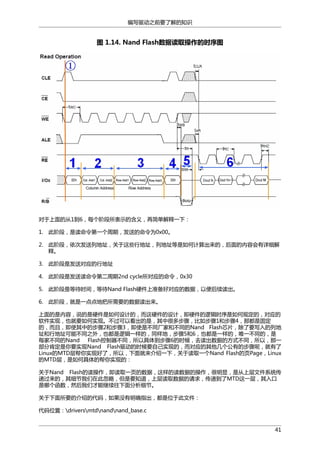 编写驱动之前要了解的知识

图 1.14. Nand Flash数据读取操作的时序图

对于上面的从1到6，每个阶段所表示的含义，再简单解释一下：
1. 此阶段，是读命令第一个周期，发送的命令为0x00。
2. 此阶段，依次发送列地址，关于这些行地址，列地址等是如何计算出来的，后面的内容会有详细解
释。
3. 此阶段是发送对应的行地址
4. 此阶段是发送读命令第二周期2nd cycle所对应的命令，0x30
5. 此阶段是等待时间，等待Nand Flash硬件上准备好对应的数据，以便后续读出。
6. 此阶段，就是一点点地把所需要的数据读出来。
上面的是内容，说的是硬件是如何设计的，而这硬件的设计，即硬件的逻辑时序是如何规定的，对应的
软件实现，也就要如何实现。不过可以看出的是，其中很多步骤，比如步骤1和步骤4，那都是固定
的，而且，即使其中的步骤2和步骤3，即使是不同厂家和不同的Nand Flash芯片，除了要写入的列地
址和行地址可能不同之外，也都是逻辑一样的，同样地，步骤5和6，也都是一样的，唯一不同的，是
每家不同的Nand Flash控制器不同，所以具体到步骤6的时候，去读出数据的方式不同，所以，那一
部分肯定是你要实现Nand Flash驱动的时候要自己实现的，而对应的其他几个公有的步骤呢，就有了
Linux的MTD层帮你实现好了，所以，下面就来介绍一下，关于读取一个Nand Flash的页Page，Linux
的MTD层，是如何具体的帮你实现的：
关于Nand Flash的读操作，即读取一页的数据，这样的读数据的操作，很明显，是从上层文件系统传
递过来的，其细节我们在此忽略，但是要知道，上层读取数据的请求，传递到了MTD这一层，其入口
是哪个函数，然后我们才能继续往下面分析细节。
关于下面所要的介绍的代码，如果没有明确指出，都是位于此文件：
代码位置：driversmtdnandnand_base.c
41

 