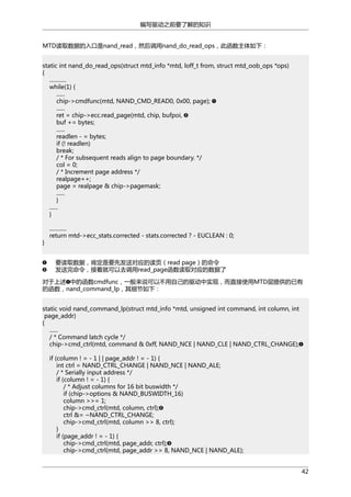 编写驱动之前要了解的知识
MTD读取数据的入口是nand_read，然后调用nand_do_read_ops，此函数主体如下：
static int nand_do_read_ops(struct mtd_info *mtd, loff_t from, struct mtd_oob_ops *ops)
{
............
while(1) {
......
chip->cmdfunc(mtd, NAND_CMD_READ0, 0x00, page);
......
ret = chip->ecc.read_page(mtd, chip, bufpoi,
buf += bytes;
......
readlen - = bytes;
if (! readlen)
break;
/ * For subsequent reads align to page boundary. */
col = 0;
/ * Increment page address */
realpage++;
page = realpage & chip->pagemask;
......
}
......
}

}

............
return mtd->ecc_stats.corrected - stats.corrected ? - EUCLEAN : 0;

要读取数据，肯定是要先发送对应的读页（read page）的命令
发送完命令，接着就可以去调用read_page函数读取对应的数据了
对于上述 中的函数cmdfunc，一般来说可以不用自己的驱动中实现，而直接使用MTD层提供的已有
的函数，nand_command_lp，其细节如下：
static void nand_command_lp(struct mtd_info *mtd, unsigned int command, int column, int
page_addr)
{
......
/ * Command latch cycle */
chip->cmd_ctrl(mtd, command & 0xff, NAND_NCE | NAND_CLE | NAND_CTRL_CHANGE);
if (column ! = - 1 | | page_addr ! = - 1) {
int ctrl = NAND_CTRL_CHANGE | NAND_NCE | NAND_ALE;
/ * Serially input address */
if (column ! = - 1) {
/ * Adjust columns for 16 bit buswidth */
if (chip->options & NAND_BUSWIDTH_16)
column >>= 1;
chip->cmd_ctrl(mtd, column, ctrl);
ctrl &= ~NAND_CTRL_CHANGE;
chip->cmd_ctrl(mtd, column >> 8, ctrl);
}
if (page_addr ! = - 1) {
chip->cmd_ctrl(mtd, page_addr, ctrl);
chip->cmd_ctrl(mtd, page_addr >> 8, NAND_NCE | NAND_ALE);
42

 