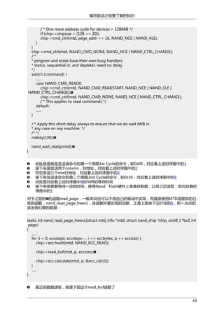 编写驱动之前要了解的知识
/ * One more address cycle for devices > 128MiB */
if (chip->chipsize > (128 << 20))
chip->cmd_ctrl(mtd, page_addr >> 16, NAND_NCE | NAND_ALE);

}
}
chip->cmd_ctrl(mtd, NAND_CMD_NONE, NAND_NCE | NAND_CTRL_CHANGE);
/*
* program and erase have their own busy handlers
* status, sequential in, and deplete1 need no delay
*/
switch (command) {
......
case NAND_CMD_READ0:
chip->cmd_ctrl(mtd, NAND_CMD_READSTART, NAND_NCE | NAND_CLE |
NAND_CTRL_CHANGE);
chip->cmd_ctrl(mtd, NAND_CMD_NONE, NAND_NCE | NAND_CTRL_CHANGE);
/ * This applies to read commands */
default:
......
}
/ * Apply this short delay always to ensure that we do wait tWB in
* any case on any machine. */
/* */
ndelay(100);
}

nand_wait_ready(mtd);

此处就是就是发送读命令的第一个周期1st Cycle的命令，即0x00，对应着上述时序图中的1
接下来是发送两个column，列地址，对应着上述时序图中的2
然后发送三个row行地址，对应着上述时序图中的3
接下来发送读命令的第二个周期2nd Cycle的命令，即0x30，对应着上述时序图中的4
此处是对应着上述时序图中4的tWB的等待时间
接下来就是要等待一定的时间，使得Nand Flash硬件上准备好数据，以供之后读取，即对应着时
序图中的5
对于之前的 的函数read_page，一般来说也可以不用自己的驱动中实现，而直接使用MTD层提供的已
有的函数，nand_read_page_hwecc，该函数所要实现的功能，正是上面余下没介绍的6，即一点点的
读出我们要的数据：
static int nand_read_page_hwecc(struct mtd_info *mtd, struct nand_chip *chip, uint8_t *buf, int
page)
{
......
for (i = 0; eccsteps; eccsteps-- , i += eccbytes, p += eccsize) {
chip->ecc.hwctl(mtd, NAND_ECC_READ);
chip->read_buf(mtd, p, eccsize);

}

chip->ecc.calculate(mtd, p, &ecc_calc[i]);
}
......

真正的数据读取，就是下面这个read_buf函数了
43

 