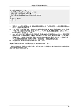 编写驱动之前要了解的知识
if (nmtd->scan_res == 0) {
s3c2410_nand_update_chip(info, nmtd);
nand_scan_tail(&nmtd->mtd);
s3c2410_nand_add_partition(info, nmtd, sets);
}
if (sets != NULL)
sets++;
}
调用init chip去挂载你的nand 驱动的底层函数到Nand Flash的结构体中，以及设置对应的ecc
mode，挂载ecc相关的函数
scan_ident，扫描nand 设备，设置Nand Flash的默认函数，获得物理设备的具体型号以及对应各
个特性参数，这部分算出来的一些值，对于Nand Flash来说，是最主要的参数，比如nand falsh
的芯片的大小，块大小，页大小等。
scan tail，从名字就可以看出来，是扫描的后一阶段，此时，经过前面的scan_ident，我们已经获
得对应Nand Flash的硬件的各个参数，然后就可以在scan tail中，根据这些参数，去设置其他一
些重要参数，尤其是ecc的layout，即ecc是如何在oob中摆放的，最后，再去进行一些初始化操
作，主要是根据你的驱动，如果没有实现一些函数的话，那么就用系统默认的。
add partion，根据你的Nand Flash的分区设置，去分区
等所有的参数都计算好了，函数都挂载完毕，系统就可以正常工作了。
上层访问你的nand falsh中的数据的时候，通过MTD层，一层层调用，最后调用到你所实现的那些底
层访问硬件数据/缓存的函数中。

45

 