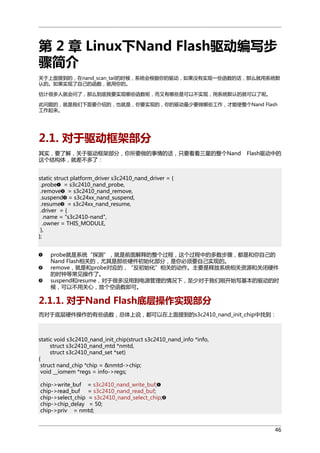 第 2 章 Linux下Nand Flash驱动编写步
骤简介
关于上面提到的，在nand_scan_tail的时候，系统会根据你的驱动，如果没有实现一些函数的话，那么就用系统默
认的。如果实现了自己的函数，就用你的。
估计很多人就会问了，那么到底我要实现哪些函数呢，而又有哪些是可以不实现，用系统默认的就可以了呢。
此问题的，就是我们下面要介绍的，也就是，你要实现的，你的驱动最少要做哪些工作，才能使整个Nand Flash
工作起来。

2.1. 对于驱动框架部分
其实，要了解，关于驱动框架部分，你所要做的事情的话，只要看看三星的整个Nand
这个结构体，就差不多了：

Flash驱动中的

static struct platform_driver s3c2410_nand_driver = {
.probe = s3c2410_nand_probe,
.remove = s3c2410_nand_remove,
.suspend = s3c24xx_nand_suspend,
.resume = s3c24xx_nand_resume,
.driver = {
.name = "s3c2410-nand",
.owner = THIS_MODULE,
},
};
probe就是系统“探测”，就是前面解释的整个过程，这个过程中的多数步骤，都是和你自己的
Nand Flash相关的，尤其是那些硬件初始化部分，是你必须要自己实现的。
remove，就是和probe对应的，“反初始化”相关的动作。主要是释放系统相关资源和关闭硬件
的时钟等常见操作了。
suspend和resume，对于很多没用到电源管理的情况下，至少对于我们刚开始写基本的驱动的时
候，可以不用关心，放个空函数即可。

2.1.1. 对于Nand Flash底层操作实现部分
而对于底层硬件操作的有些函数，总体上说，都可以在上面提到的s3c2410_nand_init_chip中找到：

static void s3c2410_nand_init_chip(struct s3c2410_nand_info *info,
struct s3c2410_nand_mtd *nmtd,
struct s3c2410_nand_set *set)
{
struct nand_chip *chip = &nmtd->chip;
void __iomem *regs = info->regs;
chip->write_buf = s3c2410_nand_write_buf;
chip->read_buf = s3c2410_nand_read_buf;
chip->select_chip = s3c2410_nand_select_chip;
chip->chip_delay = 50;
chip->priv = nmtd;
46

 