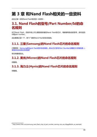 第 3 章 和Nand Flash相关的一些资料
此处记录一些和Nand Flash相关的一些资料：

3.1. Nand Flash的型号/Part Number/Id的命
名规则
对于Nand Flash，目前市场上可以看到很多家的Nand Flash的芯片，每家都有各自的型号，即对应的
id或part number。
此处整理记录一下，各个厂家的Nand Flash的命名规则。

3.1.1. 三星(Samsung)的Nand Flash芯片的命名规则
已整理至：Samsung的Nand Flash的ID命名规则，即从芯片型号(Part Number)读懂芯片详细信息 +
1
举例K9GAG08U0M说明
有空再整理至此。

3.1.2. 美光(Micron)的Nand Flash芯片的命名规则
待整理。

3.1.3. 海力士(Hynix)的Nand Flash芯片的命名规则
待整理。

1

http://www.crifan.com/samsung_nand_flash_chip_id_part_number_naming_rule_use_k9gag08u0m_as_example/

49

 