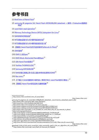 参考书目
1

[1] Brief Intro of Nand Flash

[2] samsung 4K pagesize SLC Nand Flash K9F8G08U0M datasheet + 推荐一个datasheet搜索的
2
网站
[3] nand falsh read operation

3

[4] Memory Technology Device (MTD) Subsystem for Linux

4

5

[5] NAND和NOR的比较

[6] MTD原始设备与FLASH硬件驱动的对话

6
7

[7] MTD原始设备与FLASH硬件驱动的对话-续

8

[8] 【整理】Nand Flash为何不适合做XIP(eXecute In Place)
[9] ONFI官网

9

[10] ONFI 2.2的Spec

10

[11] ONFI Block Abstracted Nand的Spec
[12] LBA Nand Flash的简介

11

12

[13] Toshiba TH58NS512DC

13

14

[14] Samsung K9F5608U0B

15

[15] NAND接口规格之争 东芝三星LBA将对抗英特尔ONFI
[16] lba-core.c

16
17

[17] 【下载】4 bits纠错的BCH源代码（常用于MLC nand Flash的ECC算法）
18

[18] 【整理】Nand Flash的位反转 位翻转现象

1
2

http://www.crifan.com/brief_intro_of_nand_flash/

http://www.crifan.com/
samsung_4k_pagesize_slc_nand_flash_k9f8g08u0m_datasheet__recommend_a_datasheet_search_site/
3
http://www.crifan.com/nand_falsh_read_operation/
4
http://www.linux-mtd.infradead.org/index.html
5
http://www.crifan.com/comparison_of_nand_and_nor/
6
http://www.cnitblog.com/luofuchong/archive/2007/08/31/32682.html
7
http://www.cnitblog.com/luofuchong/archive/2007/09/04/32939.html
8
http://www.crifan.com/order_is_not_suitable_for_nand_flash_why_do_xip_execute_in_place/
9
http://onfi.org/specifications/
10
http://onfi.org/wp-content/uploads/2009/02/ONFI%202_2%20Gold.pdf
11
http://onfi.org/wp-content/uploads/2009/02/BA_NAND_rev_1_1_Gold.pdf
12
http://www.toshiba-components.com/prpdf/5678E.pdf
13
http://datasheet.elcodis.com/pdf/11/23/112371/th58ns512dc-to51y.pdf
14
http://hitmen.c02.at/files/docs/psp/ds_k9f5608u0b_rev13.pdf
15
http://stor-age.zdnet.com.cn/stor-age/2007/0704/416025.shtml
16
http://linux-fsl-imx51.sourcearchive.com/documentation/2.6.31-605.7/lba-core_8c-source.html
17
http://www.crifan.com/
download_4_bits_of_bch_error_correction_code_commonly_used_in_the_ecc_algorithm_mlc_nand_flash/
18
http://www.crifan.com/order_nand_flash_bit-reversed_bit_flipped/

50

 
