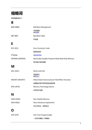 缩略词
常用缩略词如下：

B
BBM (BBM)

Bad Block Management
坏块管理
参见BBT.

BBT (BBT)

Bad Block Table
坏块表

E
ECC (ECC)

Error Correction Code
错误校验码

2

E PROM

见EEPROM.

EEPROM (EEPROM)

Electrically Erasable Programmable Read-Only Memory
电可擦只读存储器

M
MLC (MLC)

Multi Level Cell
多层单元
参见SLC.

MOSFET (MOSFET)

Metal-Oxide–Semiconductor Field Effect Transistor
金属氧化物半导体场效应晶体管

MTD (MTD)

Memory Technology Device
内存技术设备

N
NVM (NVM)

Non-Volatile Memory

NDA (NDA)

None-Disclosure Agreement
非公开协议，保密协议

O
OTP (OTP)

One Time Programmable
一次性可编程（存储器）
1

 