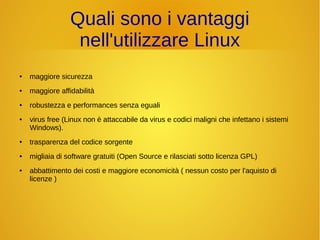 Quali sono i vantaggi 
nell'utilizzare Linux 
● maggiore sicurezza 
● maggiore affidabilità 
● robustezza e performances senza eguali 
● virus free (Linux non è attaccabile da virus e codici maligni che infettano i sistemi 
Windows). 
● trasparenza del codice sorgente 
● migliaia di software gratuiti (Open Source e rilasciati sotto licenza GPL) 
● abbattimento dei costi e maggiore economicità ( nessun costo per l'aquisto di 
licenze ) 
 