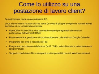 Come lo utilizzo su una 
postazione di lavoro client? 
Semplicemente come un normalissimo PC. 
Linux al suo interno ha tutto ciò che serve (e molto di più) per svolgere le normali attività 
lavorative di cui un'azienda necessita. 
● OpenOffice / LibreOffice: due pacchetti completi paragonabili alle versioni 
professional del Microsoft Office 
● Posta elettronica, gestione e sincronizzazione dei calendari con Google Calendar 
● Programmi per invio e ricezione di Fax 
● Programmi per chiamate telefoniche (VoIP / SIP), videochiamate e videoconferenze 
(skype incluso) 
● Supporto condivisioni file e stampanti e interoperabilità con reti Windows esistenti 
 
