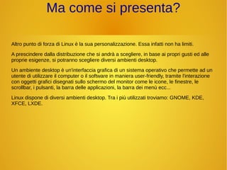 Ma come si presenta? 
Altro punto di forza di Linux è la sua personalizzazione. Essa infatti non ha limiti. 
A prescindere dalla distribuzione che si andrà a scegliere, in base ai propri gusti ed alle 
proprie esigenze, si potranno scegliere diversi ambienti desktop. 
Un ambiente desktop è un'interfaccia grafica di un sistema operativo che permette ad un 
utente di utilizzare il computer o il software in maniera user-friendly, tramite l'interazione 
con oggetti grafici disegnati sullo schermo del monitor come le icone, le finestre, le 
scrollbar, i pulsanti, la barra delle applicazioni, la barra dei menù ecc... 
Linux dispone di diversi ambienti desktop. Tra i più utilizzati troviamo: GNOME, KDE, 
XFCE, LXDE. 
 