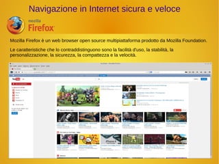 Navigazione in Internet sicura e veloce 
Mozilla Firefox è un web browser open source multipiattaforma prodotto da Mozilla Foundation. 
Le caratteristiche che lo contraddistinguono sono la facilità d'uso, la stabilità, la 
personalizzazione, la sicurezza, la compattezza e la velocità. 
 