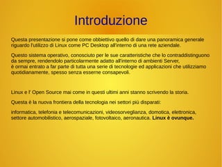 Introduzione 
Questa presentazione si pone come obbiettivo quello di dare una panoramica generale 
riguardo l'utilizzo di Linux come PC Desktop all'interno di una rete aziendale. 
Questo sistema operativo, conosciuto per le sue caratteristiche che lo contraddistinguono 
da sempre, rendendolo particolarmente adatto all'interno di ambienti Server, 
è ormai entrato a far parte di tutta una serie di tecnologie ed applicazioni che utilizziamo 
quotidianamente, spesso senza esserne consapevoli. 
Linux e l' Open Source mai come in questi ultimi anni stanno scrivendo la storia. 
Questa è la nuova frontiera della tecnologia nei settori più disparati: 
informatica, telefonia e telecomunicazioni, videosorveglianza, domotica, elettronica, 
settore automobilistico, aerospaziale, fotovoltaico, aeronautica. Linux è ovunque. 
 