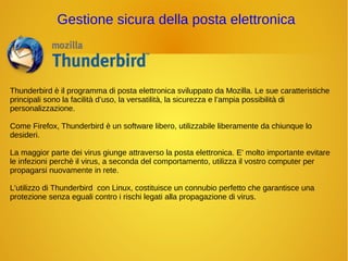 Gestione sicura della posta elettronica 
Thunderbird è il programma di posta elettronica sviluppato da Mozilla. Le sue caratteristiche 
principali sono la facilità d’uso, la versatilità, la sicurezza e l’ampia possibilità di 
personalizzazione. 
Come Firefox, Thunderbird è un software libero, utilizzabile liberamente da chiunque lo 
desideri. 
La maggior parte dei virus giunge attraverso la posta elettronica. E' molto importante evitare 
le infezioni perchè il virus, a seconda del comportamento, utilizza il vostro computer per 
propagarsi nuovamente in rete. 
L'utilizzo di Thunderbird con Linux, costituisce un connubio perfetto che garantisce una 
protezione senza eguali contro i rischi legati alla propagazione di virus. 
 