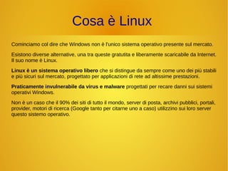 Cosa è Linux 
Cominciamo col dire che Windows non è l'unico sistema operativo presente sul mercato. 
Esistono diverse alternative, una tra queste gratutita e liberamente scaricabile da Internet. 
Il suo nome è Linux. 
Linux è un sistema operativo libero che si distingue da sempre come uno dei più stabili 
e più sicuri sul mercato, progettato per applicazioni di rete ad altissime prestazioni. 
Praticamente invulnerabile da virus e malware progettati per recare danni sui sistemi 
operativi Windows. 
Non è un caso che il 90% dei siti di tutto il mondo, server di posta, archivi pubblici, portali, 
provider, motori di ricerca (Google tanto per citarne uno a caso) utilizzino sui loro server 
questo sistemo operativo. 
 