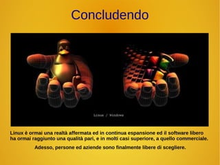 Concludendo 
Linux è ormai una realtà affermata ed in continua espansione ed il software libero 
ha ormai raggiunto una qualità pari, e in molti casi superiore, a quello commerciale. 
Adesso, persone ed aziende sono finalmente libere di scegliere. 
 
