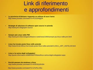 Link di riferimento 
e approfondimenti 
● La provincia di Bolzano risparmia un milione di euro l'anno 
http://www.youtube.com/watch?v=FLk1EtNjgD4 
● Strategie di adozione di software open source in azienda 
http://www.pmi.it/tag/open-source 
● Sempre più Linux nelle PMI 
http://www.pmi.it/tecnologia/software-e-web/news/1900/sempre-piu-linux-nelle-pmi.html 
● Linux ha trovato posto fisso nelle aziende 
http://www.01net.it/linux-ha-trovato-posto-fisso-nelle-aziende/0,1254,1_ART_155761,00.html 
● Linux e la carica degli sviluppatori 
http://punto-informatico.it/3890456/PI/News/linux-carica-degli-sviluppatori.aspx 
● Perchè passare da windows a linux 
http://www.youtube.com/watch?v=WJRJEyD8-BA 
http://www.youtube.com/watch?v=s7mPsc-6fzc 
 