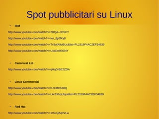 Spot pubblicitari su Linux 
● IBM 
http://www.youtube.com/watch?v=7RQA--3C5CY 
http://www.youtube.com/watch?v=iwr_8p5lKy8 
http://www.youtube.com/watch?v=Tv3ufA9oBUc&list=PL2319F4AC2EF34639 
http://www.youtube.com/watch?v=UxaEnkKIO4Y 
● Canonical Ltd 
http://www.youtube.com/watch?v=qHqGrBE2ZOA 
● Linux Commercial 
http://www.youtube.com/watch?v=h-rXMtr5X8Q 
http://www.youtube.com/watch?v=LAr3XbqUbjo&list=PL2319F4AC2EF34639 
● Red Hat 
http://www.youtube.com/watch?v=1rSLQAqV2Lw 
 