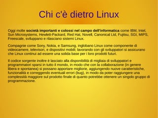 Chi c'è dietro Linux 
Oggi molte società importanti e colossi nel campo dell'informatica come IBM, Intel, 
Sun Microsystems, Hewlett-Packard, Red Hat, Novell, Canonical Ltd, Fujitsu, SGI, MIPS, 
Freescale, sviluppano e rilasciano sistemi Linux. 
Compagnie come Sony, Nokia, e Samsung, inglobano Linux come componente di 
videocamere, televisori, e dispositivi mobili; lavorando con gli sviluppatori si assicurano 
che Linux continui ad essere una solida base per i loro prodotti futuri. 
Il codice sorgente inoltre è lasciato alla disponibilità di migliaia di sviluppatori e 
programmatori sparsi in tutto il mondo, in modo che con la collaborazione (in genere 
libera e spontanea) si possano apportare migliorie, aggiungendo nuove caratteristiche, 
funzionalità e correggendo eventuali errori (bug), in modo da poter raggiungere una 
complessità maggiore sul prodotto finale di quanto potrebbe ottenere un singolo gruppo di 
programmazione. 
 