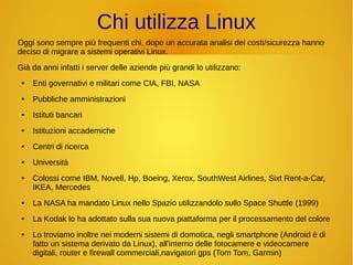 Chi utilizza Linux 
Oggi sono sempre più frequenti chi, dopo un accurata analisi dei costi/sicurezza hanno 
deciso di migrare a sistemi operativi Linux. 
Già da anni infatti i server delle aziende più grandi lo utilizzano: 
● Enti governativi e militari come CIA, FBI, NASA 
● Pubbliche amministrazioni 
● Istituti bancari 
● Istituzioni accademiche 
● Centri di ricerca 
● Università 
● Colossi come IBM, Novell, Hp, Boeing, Xerox, SouthWest Airlines, Sixt Rent-a-Car, 
IKEA, Mercedes 
● La NASA ha mandato Linux nello Spazio utilizzandolo sullo Space Shuttle (1999) 
● La Kodak lo ha adottato sulla sua nuova piattaforma per il processamento del colore 
● Lo troviamo inoltre nei moderni sistemi di domotica, negli smartphone (Android è di 
fatto un sistema derivato da Linux), all'interno delle fotocamere e videocamere 
digitali, router e firewall commerciali,navigatori gps (Tom Tom, Garmin) 
 