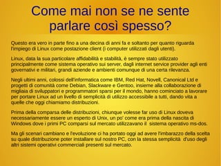 Come mai non se ne sente 
parlare così spesso? 
Questo era vero in parte fino a una decina di anni fa e soltanto per quanto riguarda 
l'impiego di Linux come postazione client (i computer utilizzati dagli utenti). 
Linux, data la sua particolare affidabilità e stabilità, è sempre stato utilizzato 
principalmente come sistema operativo sui server, dagli internet service provider agli enti 
governativi e militari, grandi aziende e ambienti comunque di una certa rilevanza. 
Negli ultimi anni, colossi dell'informatica come IBM, Red Hat, Novell, Canonical Ltd e 
progetti di comunità come Debian, Slackware e Gentoo, insieme alla collaborazione di 
migliaia di sviluppatori e programmatori sparsi per il mondo, hanno cominciato a lavorare 
per portare Linux ad un livello di semplicità di utilizzo accessibile a tutti, dando vita a 
quelle che oggi chiamiamo distribuzioni. 
Prima della comparsa delle distribuzioni, chiunque volesse far uso di Linux doveva 
necessariamente essere un esperto di Unix, un po' come era prima della nascita di 
Windows dove i primi PC comparsi sul mercato utilizzavano il sistema operativo ms-dos. 
Ma gli scenari cambiano e l'evoluzione ci ha portato oggi ad avere l'imbarazzo della scelta 
su quale distribuzione poter installare sul nostro PC, con la stessa semplicità d'uso degli 
altri sistemi operativi commerciali presenti sul mercato. 
 