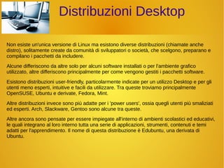 Distribuzioni Desktop 
Non esiste un'unica versione di Linux ma esistono diverse distribuzioni (chiamate anche 
distro), solitamente create da comunità di sviluppatori o società, che scelgono, preparano e 
compilano i pacchetti da includere. 
Alcune differiscono da altre solo per alcuni software installati o per l'ambiente grafico 
utilizzato, altre differiscono principalmente per come vengono gestiti i pacchetti software. 
Esistono distribuzioni user-friendly, particolarmente indicate per un utilizzo Desktop e per gli 
utenti meno esperti, intuitive e facili da utilizzare. Tra queste troviamo principalmente 
OpenSUSE, Ubuntu e derivate, Fedora, Mint. 
Altre distribuzioni invece sono più adatte per i 'power users', ossia quegli utenti più smaliziati 
ed esperti. Arch, Slackware, Gentoo sono alcune tra queste. 
Altre ancora sono pensate per essere impiegate all'interno di ambienti scolastici ed educativi, 
le quali integrano al loro interno tutta una serie di applicazioni, strumenti, contenuti e temi 
adatti per l'apprendimento. Il nome di questa distribuzione è Edubuntu, una derivata di 
Ubuntu. 
 