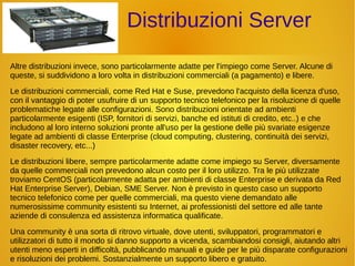 Distribuzioni Server 
Altre distribuzioni invece, sono particolarmente adatte per l'impiego come Server. Alcune di 
queste, si suddividono a loro volta in distribuzioni commerciali (a pagamento) e libere. 
Le distribuzioni commerciali, come Red Hat e Suse, prevedono l'acquisto della licenza d'uso, 
con il vantaggio di poter usufruire di un supporto tecnico telefonico per la risoluzione di quelle 
problematiche legate alle configurazioni. Sono distribuzioni orientate ad ambienti 
particolarmente esigenti (ISP, fornitori di servizi, banche ed istituti di credito, etc..) e che 
includono al loro interno soluzioni pronte all'uso per la gestione delle più svariate esigenze 
legate ad ambienti di classe Enterprise (cloud computing, clustering, continuità dei servizi, 
disaster recovery, etc...) 
Le distribuzioni libere, sempre particolarmente adatte come impiego su Server, diversamente 
da quelle commerciali non prevedono alcun costo per il loro utilizzo. Tra le più utilizzate 
troviamo CentOS (particolarmente adatta per ambienti di classe Enterprise e derivata da Red 
Hat Enterprise Server), Debian, SME Server. Non è previsto in questo caso un supporto 
tecnico telefonico come per quelle commerciali, ma questo viene demandato alle 
numerosissime community esistenti su Internet, ai professionisti del settore ed alle tante 
aziende di consulenza ed assistenza informatica qualificate. 
Una community è una sorta di ritrovo virtuale, dove utenti, sviluppatori, programmatori e 
utilizzatori di tutto il mondo si danno supporto a vicenda, scambiandosi consigli, aiutando altri 
utenti meno esperti in difficoltà, pubblicando manuali e guide per le più disparate configurazioni 
e risoluzioni dei problemi. Sostanzialmente un supporto libero e gratuito. 
 
