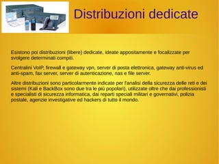 Distribuzioni dedicate 
Esistono poi distribuzioni (libere) dedicate, ideate appositamente e focalizzate per 
svolgere determinati compiti. 
Centralini VoIP, firewall e gateway vpn, server di posta elettronica, gateway anti-virus ed 
anti-spam, fax server, server di autenticazione, nas e file server. 
Altre distribuzioni sono particolarmente indicate per l'analisi della sicurezza delle reti e dei 
sistemi (Kali e BackBox sono due tra le più popolari), utilizzate oltre che dai professionisti 
e specialisti di sicurezza informatica, dai reparti speciali militari e governativi, polizia 
postale, agenzie investigative ed hackers di tutto il mondo. 
 