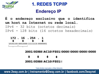 Endereço IP
É o endereço exclusivo que o identifica
um host na Internet ou rede local.
IPv4 – 32 bits (octetos decimais)
IPv6 - 128 bits (16 octetos hexadecimais)
1. REDES TCP/IP
Todos direitos reservados a 3Way Networks
 