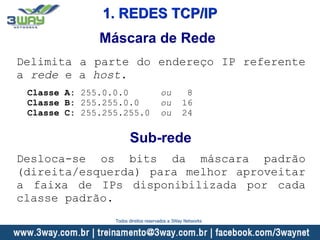 Máscara de Rede
Delimita a parte do endereço IP referente
a rede e a host.
Classe A: 255.0.0.0 ou 8
Classe B: 255.255.0.0 ou 16
Classe C: 255.255.255.0 ou 24
Sub-rede
Desloca-se os bits da máscara padrão
(direita/esquerda) para melhor aproveitar
a faixa de IPs disponibilizada por cada
classe padrão.
1. REDES TCP/IP
Todos direitos reservados a 3Way Networks
 