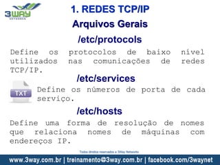 Arquivos Gerais
Define os protocolos de baixo nível
utilizados nas comunicações de redes
TCP/IP.
/etc/protocols
/etc/services
Define os números de porta de cada
serviço.
/etc/hosts
Define uma forma de resolução de nomes
que relaciona nomes de máquinas com
endereços IP.
1. REDES TCP/IP
Todos direitos reservados a 3Way Networks
 