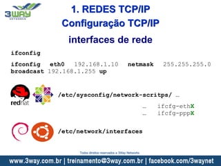 ifconfig
ifconfig eth0 192.168.1.10 netmask 255.255.255.0
broadcast 192.168.1.255 up
interfaces de rede
/etc/sysconfig/network-scritps/ …
… ifcfg-ethX
… ifcfg-pppX
/etc/network/interfaces
Configuração TCP/IP
1. REDES TCP/IP
Todos direitos reservados a 3Way Networks
 