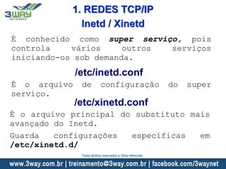 É conhecido como super serviço, pois
controla vários outros serviços
iniciando-os sob demanda.
/etc/inetd.conf
É o arquivo de configuração do super
serviço.
/etc/xinetd.conf
É o arquivo principal do substituto mais
avançado do Inetd.
Guarda configurações específicas em
/etc/xinetd.d/
Inetd / Xinetd
1. REDES TCP/IP
Todos direitos reservados a 3Way Networks
 