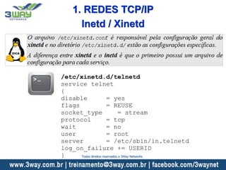 /etc/xinetd.d/telnetd
service telnet
{
disable = yes
flags = REUSE
socket_type = stream
protocol = tcp
wait = no
user = root
server = /etc/sbin/in.telnetd
log_on_failure += USERID
}
Inetd / Xinetd
1. REDES TCP/IP
Todos direitos reservados a 3Way Networks
 