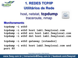 Monitoramento
tcpdump -i eth0
tcpdump -i eth0 host lab1.3waylocal.com
tcpdump -i eth0 src host lab1.3waylocal.com
tcpdump -i eth0 dst host lab1.3waylocal.com
tcpdump -i eth0 gateway [roteador]
tcpdump -i eth1 host lab2.3waylocal.com and
port 80
host, netstat, tcpdump
traceroute, nmap
Utilitários de Rede
1. REDES TCP/IP
Todos direitos reservados a 3Way Networks
 