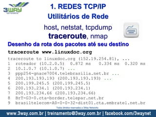 Desenho da rota dos pacotes até seu destino
traceroute www.linuxdoc.org
traceroute to linuxdoc.org (152.19.254.81), ...
1 roteador (10.2.0.5) 0.872 ms 0.334 ms 0.320 ms
2 10.1.0.7 (10.1.0.7) ...
3 ppp254-gnace7004.telebrasilia.net.br ...
4 200.193.193.193 (200.193.193.193) ...
5 200.199.245.5 (200.199.245.5)
6 200.193.234.1 (200.193.234.1)
7 200.193.234.66 (200.193.234.66)
8 BrT-G3-0.cta-border.telepar.net.br
9 brasiltelecom-A0-0-0-32-dist01.cta.embratel.net.br
host, netstat, tcpdump
traceroute, nmap
Utilitários de Rede
1. REDES TCP/IP
Todos direitos reservados a 3Way Networks
 