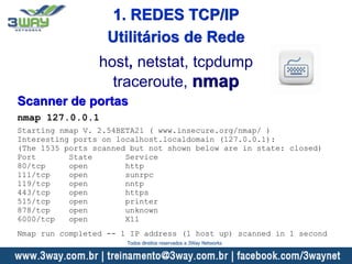 Scanner de portas
nmap 127.0.0.1
Starting nmap V. 2.54BETA21 ( www.insecure.org/nmap/ )
Interesting ports on localhost.localdomain (127.0.0.1):
(The 1535 ports scanned but not shown below are in state: closed)
Port State Service
80/tcp open http
111/tcp open sunrpc
119/tcp open nntp
443/tcp open https
515/tcp open printer
878/tcp open unknown
6000/tcp open X11
Nmap run completed -- 1 IP address (1 host up) scanned in 1 second
host, netstat, tcpdump
traceroute, nmap
Utilitários de Rede
1. REDES TCP/IP
Todos direitos reservados a 3Way Networks
 