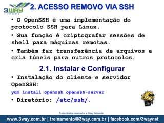 2. ACESSO REMOVO VIA SSH
• O OpenSSH é uma implementação do
protocolo SSH para Linux.
• Sua função é criptografar sessões de
shell para máquinas remotas.
• Também faz transferência de arquivos e
cria túneis para outros protocolos.
2.1. Instalar e Configurar
• Instalação do cliente e servidor
OpenSSH:
yum install openssh openssh-server
• Diretório: /etc/ssh/.
Todos direitos reservados a 3Way Networks
 