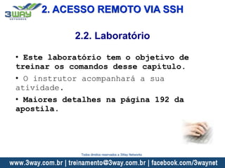 2. ACESSO REMOTO VIA SSH
• Este laboratório tem o objetivo de
treinar os comandos desse capítulo.
• O instrutor acompanhará a sua
atividade.
• Maiores detalhes na página 192 da
apostila.
2.2. Laboratório
Todos direitos reservados a 3Way Networks
 